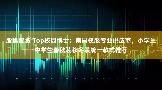 股巢配资 Top校园博士：南昌校服专业供应商，小学生中学生春秋装秋冬装统一款式推荐