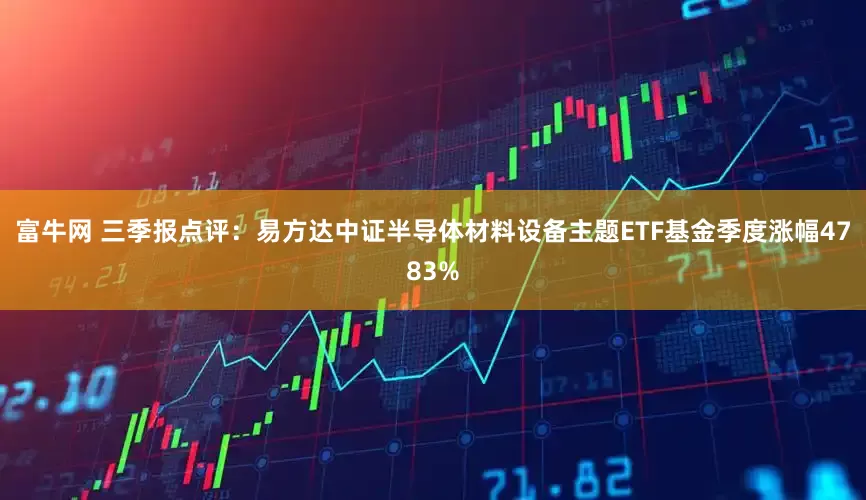 富牛网 三季报点评：易方达中证半导体材料设备主题ETF基金季度涨幅4783%