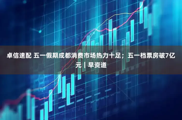卓信速配 五一假期成都消费市场热力十足；五一档票房破7亿元｜早资道